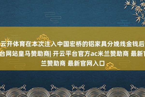 云开体育在本次注入中国宏桥的铝家具分娩线金钱后-开云平台网站皇马赞助商| 开云平台官方ac米兰赞助商 最新官网入口