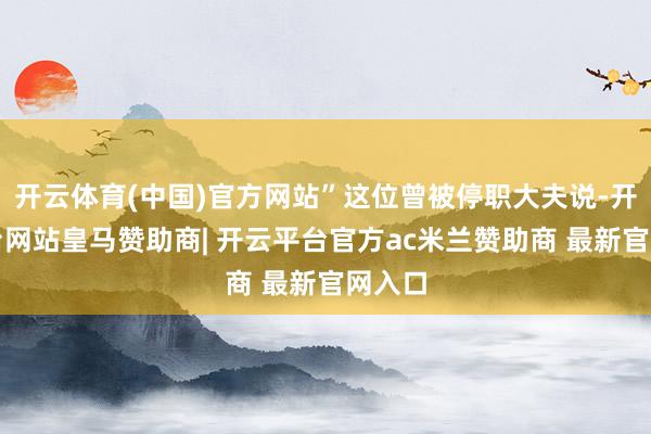 开云体育(中国)官方网站”这位曾被停职大夫说-开云平台网站皇马赞助商| 开云平台官方ac米兰赞助商 最新官网入口