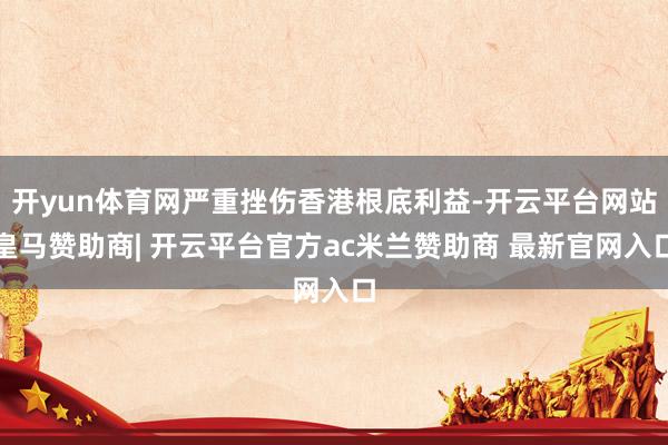 开yun体育网严重挫伤香港根底利益-开云平台网站皇马赞助商| 开云平台官方ac米兰赞助商 最新官网入口