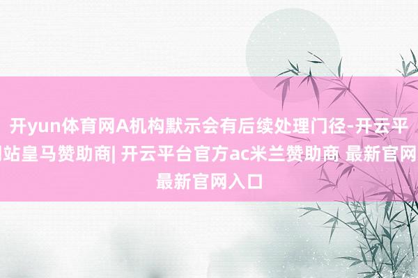 开yun体育网A机构默示会有后续处理门径-开云平台网站皇马赞助商| 开云平台官方ac米兰赞助商 最新官网入口