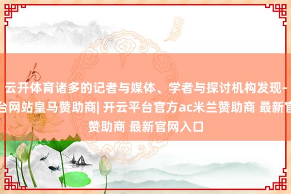 云开体育诸多的记者与媒体、学者与探讨机构发现-开云平台网站皇马赞助商| 开云平台官方ac米兰赞助商 最新官网入口