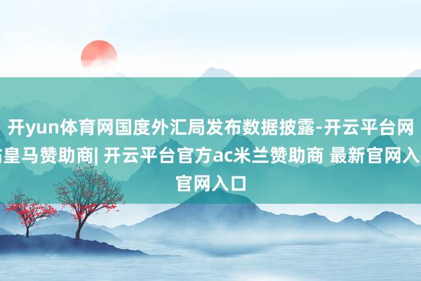 开yun体育网国度外汇局发布数据披露-开云平台网站皇马赞助商| 开云平台官方ac米兰赞助商 最新官网入口