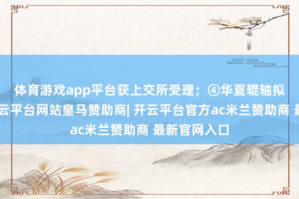 体育游戏app平台获上交所受理；　　④华夏辊轴拟A股上市-开云平台网站皇马赞助商| 开云平台官方ac米兰赞助商 最新官网入口
