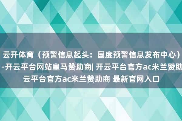 云开体育（预警信息起头：国度预警信息发布中心）r（中国局势网）-开云平台网站皇马赞助商| 开云平台官方ac米兰赞助商 最新官网入口