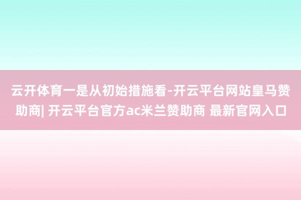 云开体育　　一是从初始措施看-开云平台网站皇马赞助商| 开云平台官方ac米兰赞助商 最新官网入口