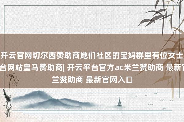 开云官网切尔西赞助商她们社区的宝妈群里有位女士-开云平台网站皇马赞助商| 开云平台官方ac米兰赞助商 最新官网入口