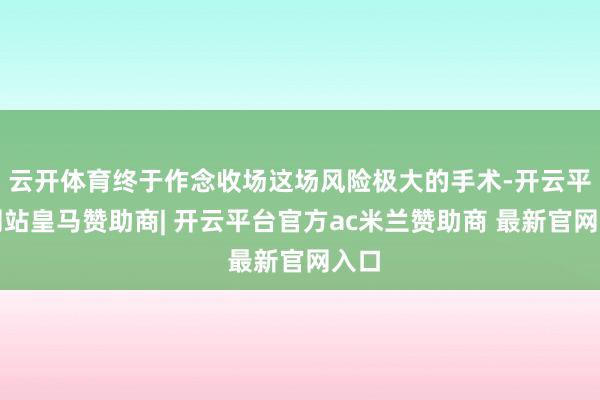 云开体育终于作念收场这场风险极大的手术-开云平台网站皇马赞助商| 开云平台官方ac米兰赞助商 最新官网入口