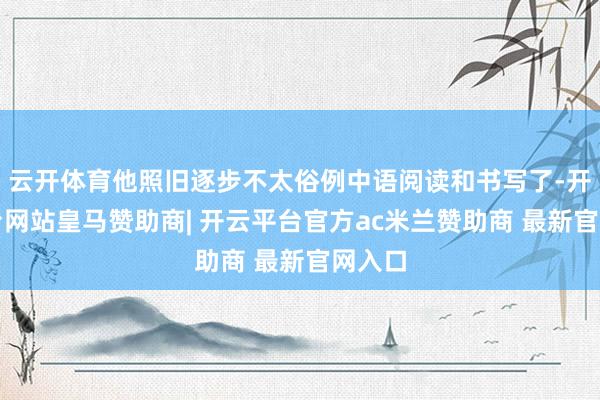 云开体育他照旧逐步不太俗例中语阅读和书写了-开云平台网站皇马赞助商| 开云平台官方ac米兰赞助商 最新官网入口