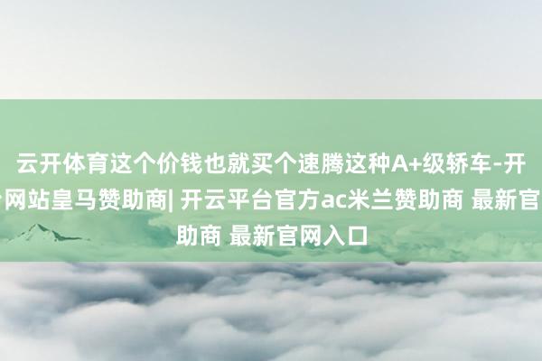 云开体育这个价钱也就买个速腾这种A+级轿车-开云平台网站皇马赞助商| 开云平台官方ac米兰赞助商 最新官网入口