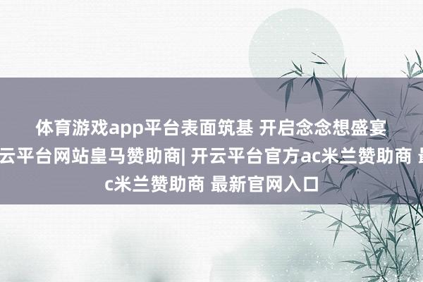 体育游戏app平台　　表面筑基 开启念念想盛宴　　活动起原-开云平台网站皇马赞助商| 开云平台官方ac米兰赞助商 最新官网入口