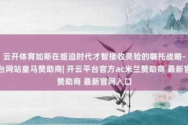 云开体育如斯在蹙迫时代才智接收灵验的嘱托战略-开云平台网站皇马赞助商| 开云平台官方ac米兰赞助商 最新官网入口