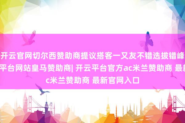 开云官网切尔西赞助商提议搭客一又友不错选拔错峰出行-开云平台网站皇马赞助商| 开云平台官方ac米兰赞助商 最新官网入口