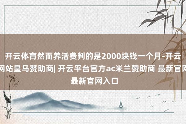 开云体育然而养活费判的是2000块钱一个月-开云平台网站皇马赞助商| 开云平台官方ac米兰赞助商 最新官网入口