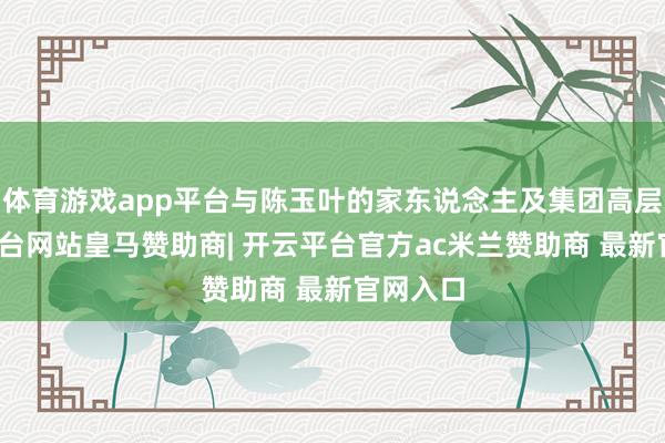 体育游戏app平台与陈玉叶的家东说念主及集团高层-开云平台网站皇马赞助商| 开云平台官方ac米兰赞助商 最新官网入口