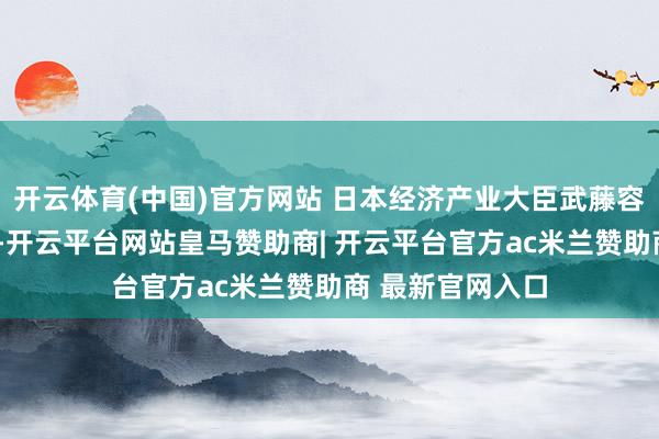 开云体育(中国)官方网站 日本经济产业大臣武藤容治3日半夜示意-开云平台网站皇马赞助商| 开云平台官方ac米兰赞助商 最新官网入口