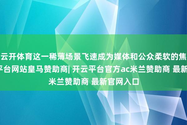 云开体育这一稀薄场景飞速成为媒体和公众柔软的焦点-开云平台网站皇马赞助商| 开云平台官方ac米兰赞助商 最新官网入口