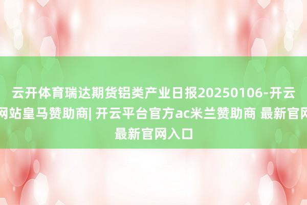云开体育瑞达期货铝类产业日报20250106-开云平台网站皇马赞助商| 开云平台官方ac米兰赞助商 最新官网入口