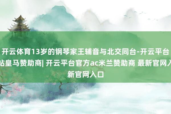 开云体育13岁的钢琴家王辅音与北交同台-开云平台网站皇马赞助商| 开云平台官方ac米兰赞助商 最新官网入口