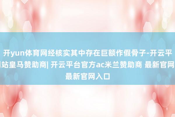 开yun体育网经核实其中存在巨额作假骨子-开云平台网站皇马赞助商| 开云平台官方ac米兰赞助商 最新官网入口