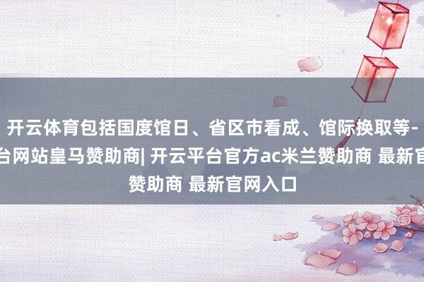 开云体育包括国度馆日、省区市看成、馆际换取等-开云平台网站皇马赞助商| 开云平台官方ac米兰赞助商 最新官网入口
