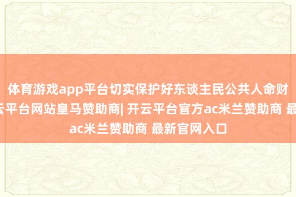 体育游戏app平台切实保护好东谈主民公共人命财产安全-开云平台网站皇马赞助商| 开云平台官方ac米兰赞助商 最新官网入口