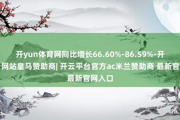 开yun体育网同比增长66.60%-86.59%-开云平台网站皇马赞助商| 开云平台官方ac米兰赞助商 最新官网入口