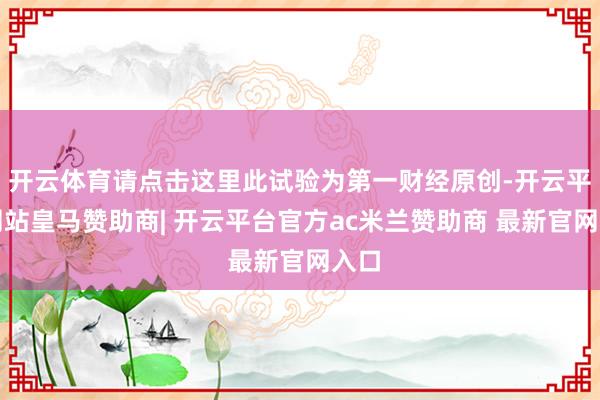 开云体育请点击这里此试验为第一财经原创-开云平台网站皇马赞助商| 开云平台官方ac米兰赞助商 最新官网入口
