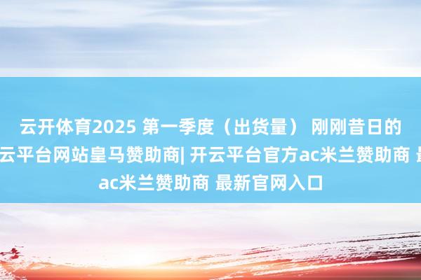 云开体育2025 第一季度（出货量） 刚刚昔日的第二季度-开云平台网站皇马赞助商| 开云平台官方ac米兰赞助商 最新官网入口