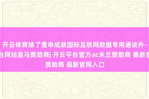 开云体育除了重申成就国际互联网数据专用通谈外-开云平台网站皇马赞助商| 开云平台官方ac米兰赞助商 最新官网入口