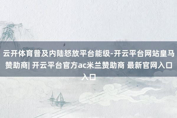 云开体育普及内陆怒放平台能级-开云平台网站皇马赞助商| 开云平台官方ac米兰赞助商 最新官网入口