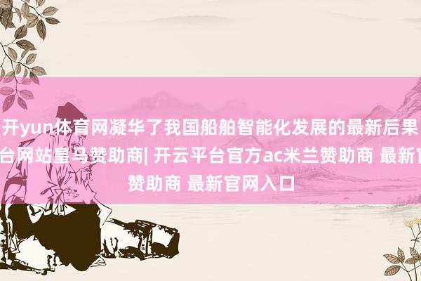 开yun体育网凝华了我国船舶智能化发展的最新后果-开云平台网站皇马赞助商| 开云平台官方ac米兰赞助商 最新官网入口