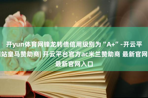 开yun体育网锋龙转债信用级别为“A+”-开云平台网站皇马赞助商| 开云平台官方ac米兰赞助商 最新官网入口