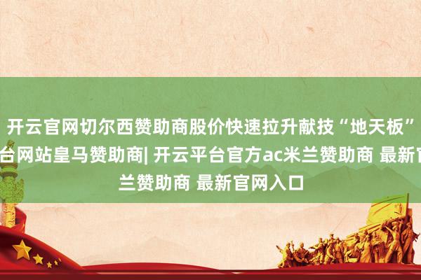 开云官网切尔西赞助商股价快速拉升献技“地天板”-开云平台网站皇马赞助商| 开云平台官方ac米兰赞助商 最新官网入口
