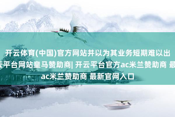 开云体育(中国)官方网站并以为其业务短期难以出现反弹-开云平台网站皇马赞助商| 开云平台官方ac米兰赞助商 最新官网入口