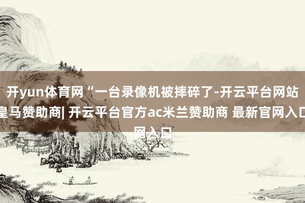 开yun体育网“一台录像机被摔碎了-开云平台网站皇马赞助商| 开云平台官方ac米兰赞助商 最新官网入口