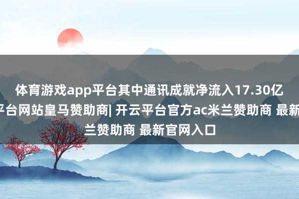 体育游戏app平台其中通讯成就净流入17.30亿元-开云平台网站皇马赞助商| 开云平台官方ac米兰赞助商 最新官网入口
