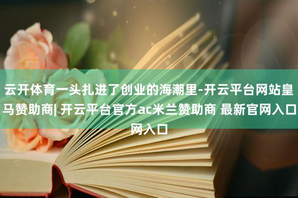 云开体育一头扎进了创业的海潮里-开云平台网站皇马赞助商| 开云平台官方ac米兰赞助商 最新官网入口