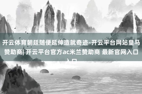 开云体育朝廷随便延伸造就奇迹-开云平台网站皇马赞助商| 开云平台官方ac米兰赞助商 最新官网入口