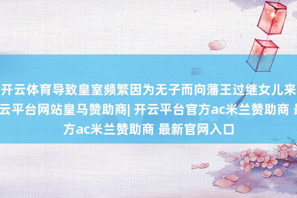 开云体育导致皇室频繁因为无子而向藩王过继女儿来接管皇位-开云平台网站皇马赞助商| 开云平台官方ac米兰赞助商 最新官网入口