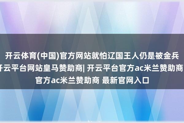 开云体育(中国)官方网站就怕辽国王人仍是被金兵独自灭掉了-开云平台网站皇马赞助商| 开云平台官方ac米兰赞助商 最新官网入口