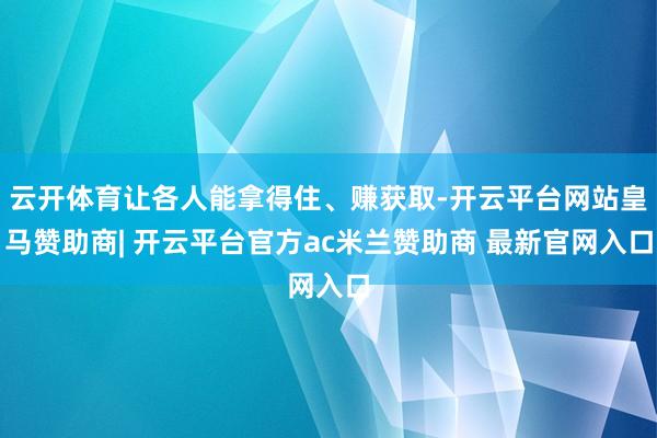 云开体育让各人能拿得住、赚获取-开云平台网站皇马赞助商| 开云平台官方ac米兰赞助商 最新官网入口