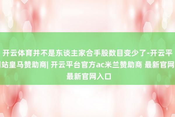 开云体育并不是东谈主家合手股数目变少了-开云平台网站皇马赞助商| 开云平台官方ac米兰赞助商 最新官网入口