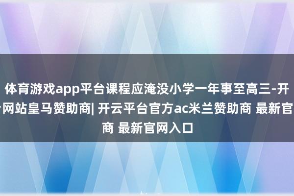 体育游戏app平台课程应淹没小学一年事至高三-开云平台网站皇马赞助商| 开云平台官方ac米兰赞助商 最新官网入口