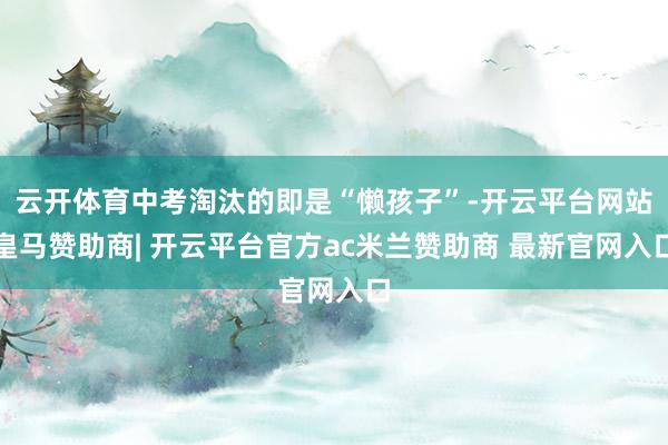 云开体育中考淘汰的即是“懒孩子”-开云平台网站皇马赞助商| 开云平台官方ac米兰赞助商 最新官网入口