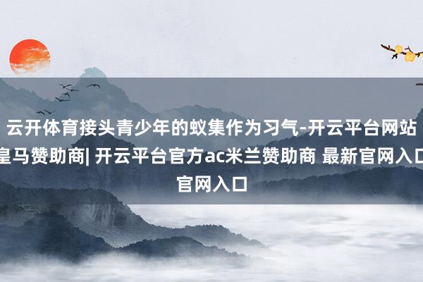云开体育接头青少年的蚁集作为习气-开云平台网站皇马赞助商| 开云平台官方ac米兰赞助商 最新官网入口