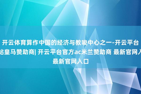 开云体育算作中国的经济与教唆中心之一-开云平台网站皇马赞助商| 开云平台官方ac米兰赞助商 最新官网入口