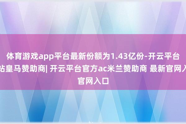 体育游戏app平台最新份额为1.43亿份-开云平台网站皇马赞助商| 开云平台官方ac米兰赞助商 最新官网入口