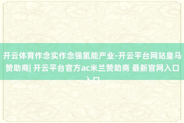 开云体育作念实作念强氢能产业-开云平台网站皇马赞助商| 开云平台官方ac米兰赞助商 最新官网入口
