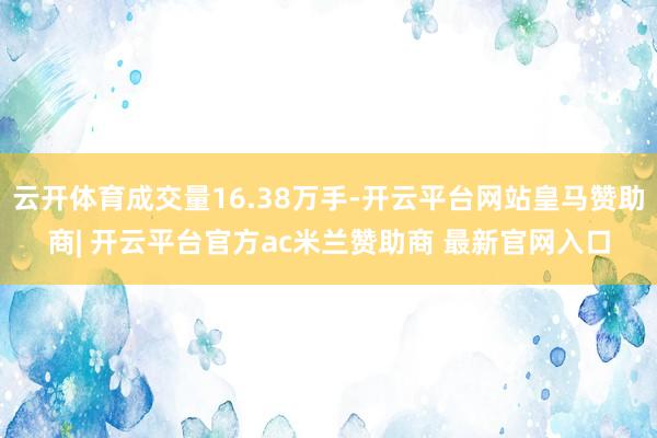 云开体育成交量16.38万手-开云平台网站皇马赞助商| 开云平台官方ac米兰赞助商 最新官网入口