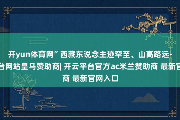 开yun体育网”　　西藏东说念主迹罕至、山高路远-开云平台网站皇马赞助商| 开云平台官方ac米兰赞助商 最新官网入口